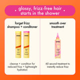 glossy, frizz-free hair starts in the shower. forget frizz shampoo + conditioner - cleanse + condition for reduced frizz + lightweight hydration. smooth over treatment - 60 second treatment to instantly reduce frizz.